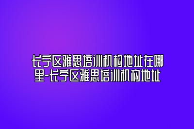 长宁区雅思培训机构地址在哪里-长宁区雅思培训机构地址