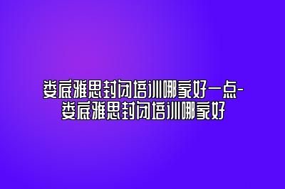 娄底雅思封闭培训哪家好一点-娄底雅思封闭培训哪家好