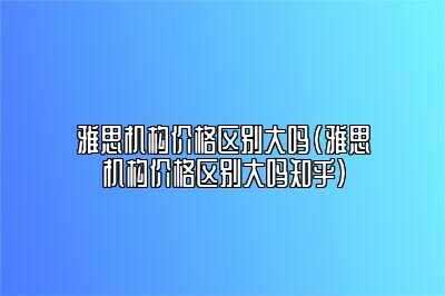 雅思机构价格区别大吗(雅思机构价格区别大吗知乎)