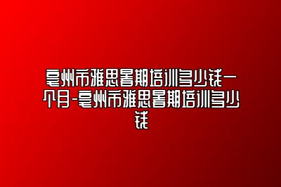 亳州市雅思暑期培训多少钱一个月-亳州市雅思暑期培训多少钱