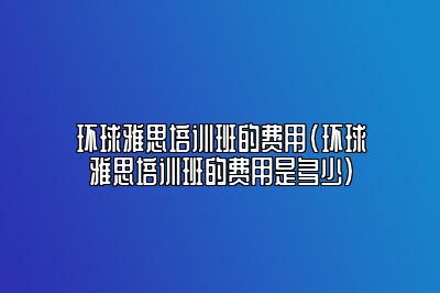 环球雅思培训班的费用(环球雅思培训班的费用是多少)