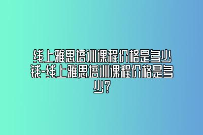 线上雅思培训课程价格是多少钱-线上雅思培训课程价格是多少？