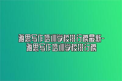 雅思写作培训学校排行榜最新-雅思写作培训学校排行榜