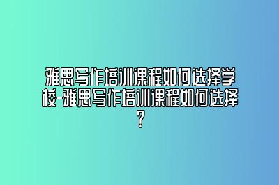 雅思写作培训课程如何选择学校-雅思写作培训课程如何选择？
