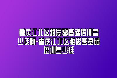 重庆江北区雅思零基础培训多少钱啊-重庆江北区雅思零基础培训多少钱