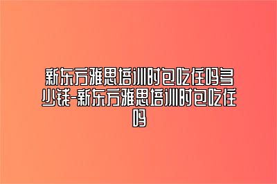 新东方雅思培训时包吃住吗多少钱-新东方雅思培训时包吃住吗