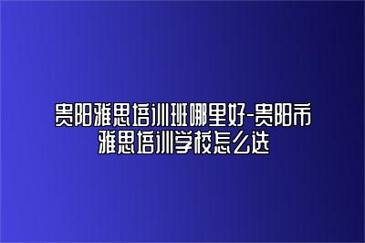 贵阳雅思培训班哪里好-贵阳市雅思培训学校怎么选