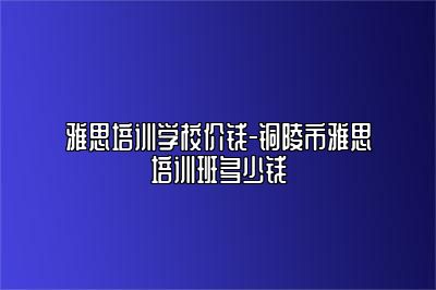 雅思培训学校价钱-铜陵市雅思培训班多少钱