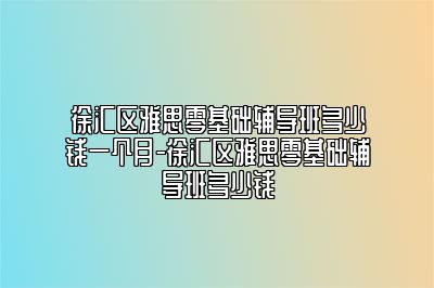 徐汇区雅思零基础辅导班多少钱一个月-徐汇区雅思零基础辅导班多少钱