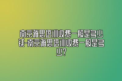 南京雅思培训收费一般是多少钱-南京雅思培训收费一般是多少？