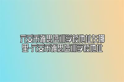 六安市雅思培训学校地址在哪里-六安市雅思培训学校地址