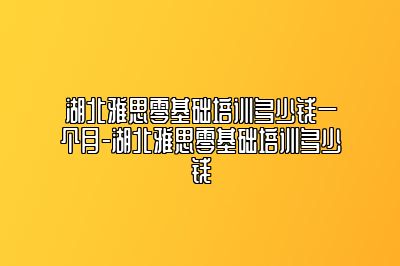 湖北雅思零基础培训多少钱一个月-湖北雅思零基础培训多少钱