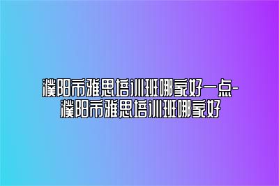 濮阳市雅思培训班哪家好一点-濮阳市雅思培训班哪家好