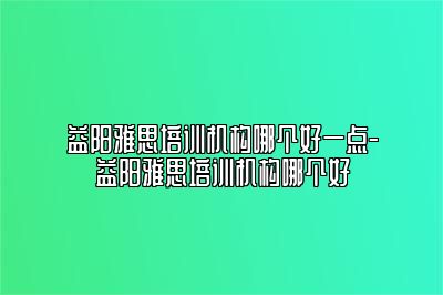 益阳雅思培训机构哪个好一点-益阳雅思培训机构哪个好
