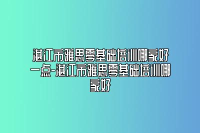 湛江市雅思零基础培训哪家好一点-湛江市雅思零基础培训哪家好