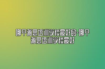 哪个雅思培训学校最好的-哪个雅思培训学校最好