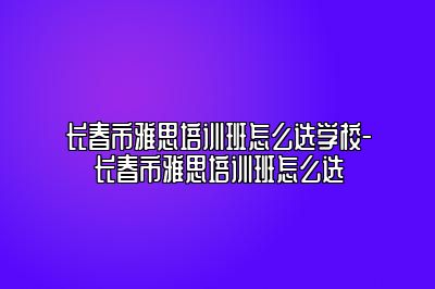 长春市雅思培训班怎么选学校-长春市雅思培训班怎么选