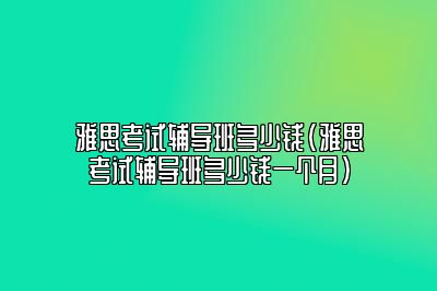 雅思考试辅导班多少钱(雅思考试辅导班多少钱一个月)