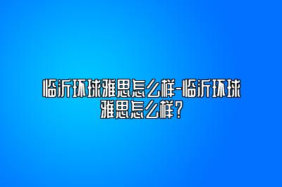 临沂环球雅思怎么样-临沂环球雅思怎么样？