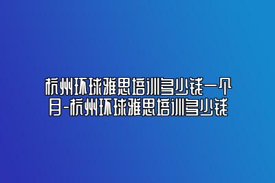 杭州环球雅思培训多少钱一个月-杭州环球雅思培训多少钱
