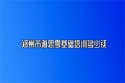-郑州市雅思零基础培训多少钱