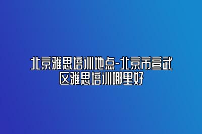 北京雅思培训地点-北京市宣武区雅思培训哪里好