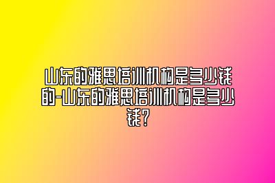 山东的雅思培训机构是多少钱的-山东的雅思培训机构是多少钱？