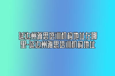 延边州雅思培训机构地址在哪里-延边州雅思培训机构地址