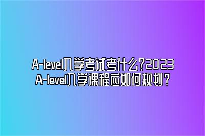 A-level入学考试考什么？2023A-level入学课程应如何规划？