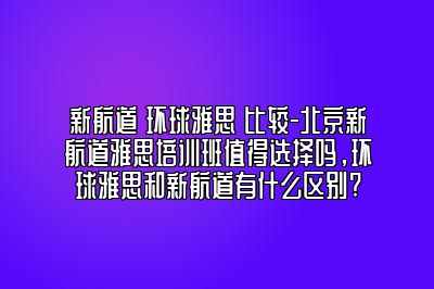 新航道 环球雅思 比较-北京新航道雅思培训班值得选择吗，环球雅思和新航道有什么区别?