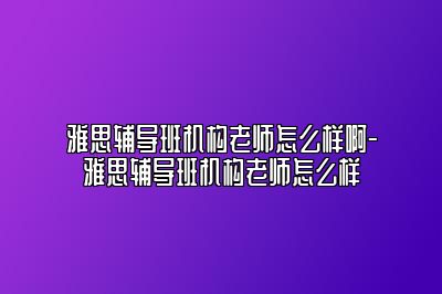 雅思辅导班机构老师怎么样啊-雅思辅导班机构老师怎么样