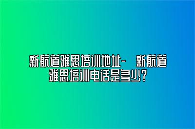 新航道雅思培训地址-​新航道雅思培训电话是多少？