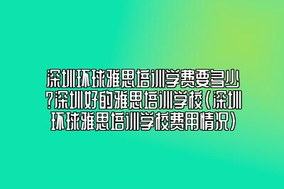 深圳环球雅思培训学费要多少？深圳好的雅思培训学校(深圳环球雅思培训学校费用情况)