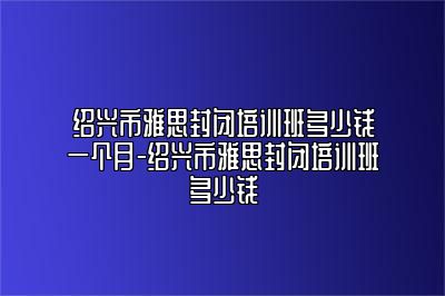 绍兴市雅思封闭培训班多少钱一个月-绍兴市雅思封闭培训班多少钱