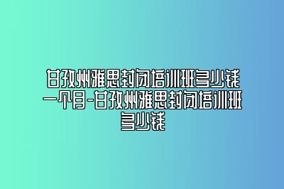 甘孜州雅思封闭培训班多少钱一个月-甘孜州雅思封闭培训班多少钱