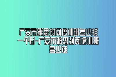 广安市雅思封闭培训班多少钱一个月-广安市雅思封闭培训班多少钱