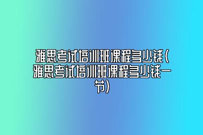 雅思考试培训班课程多少钱(雅思考试培训班课程多少钱一节)