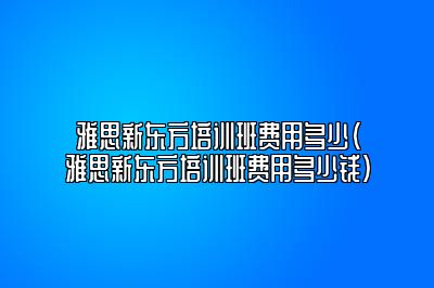 雅思新东方培训班费用多少(雅思新东方培训班费用多少钱)