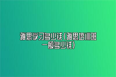 雅思学习多少钱(雅思培训班一般多少钱)