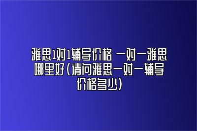 雅思1对1辅导价格 一对一雅思哪里好(请问雅思一对一辅导价格多少)