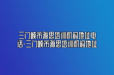 三门峡市雅思培训机构地址电话-三门峡市雅思培训机构地址