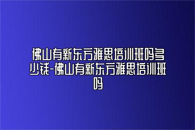 佛山有新东方雅思培训班吗多少钱-佛山有新东方雅思培训班吗