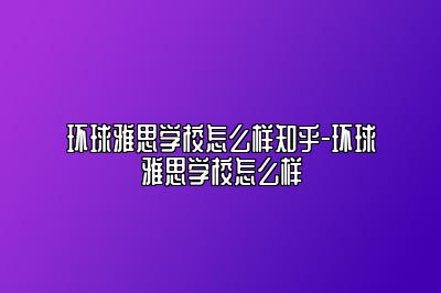 环球雅思学校怎么样知乎-环球雅思学校怎么样