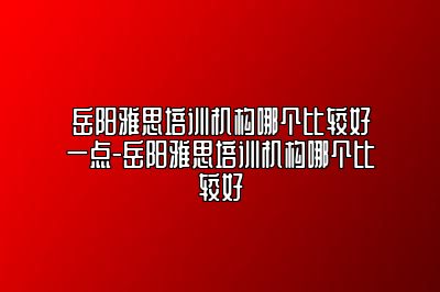 岳阳雅思培训机构哪个比较好一点-岳阳雅思培训机构哪个比较好