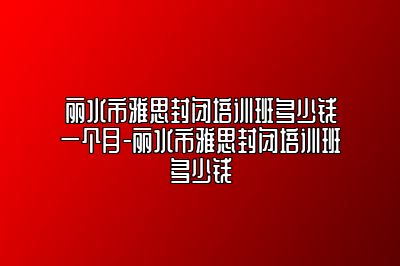 丽水市雅思封闭培训班多少钱一个月-丽水市雅思封闭培训班多少钱