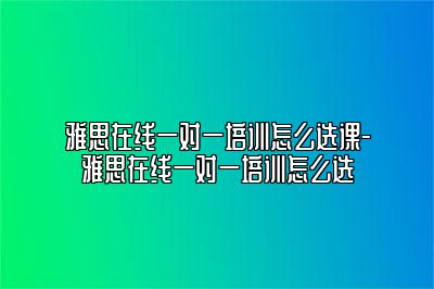 雅思在线一对一培训怎么选课-雅思在线一对一培训怎么选