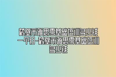 鹤壁市雅思零基础培训多少钱一个月-鹤壁市雅思零基础培训多少钱