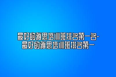 最好的雅思培训班排名第一名-最好的雅思培训班排名第一