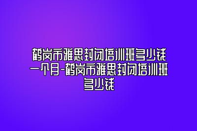 鹤岗市雅思封闭培训班多少钱一个月-鹤岗市雅思封闭培训班多少钱