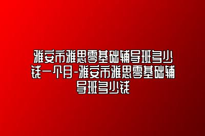 雅安市雅思零基础辅导班多少钱一个月-雅安市雅思零基础辅导班多少钱